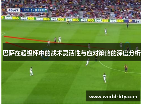 巴萨在超级杯中的战术灵活性与应对策略的深度分析